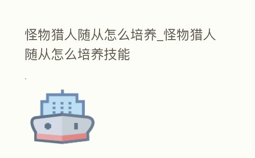 怪物獵人隨從怎么培養_怪物獵人隨從怎么培養技能