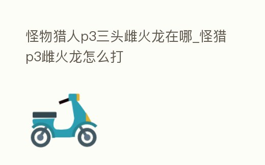 怪物獵人p3三頭雌火龍在哪_怪獵p3雌火龍怎么打