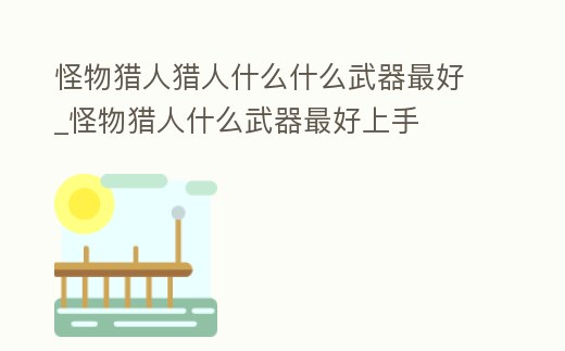 怪物獵人獵人什么什么武器最好_怪物獵人什么武器最好上手