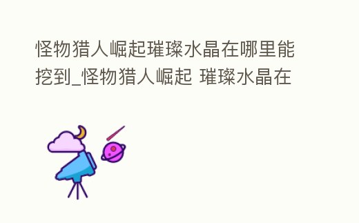 怪物獵人崛起璀璨水晶在哪里能挖到_怪物獵人崛起 璀璨水晶在哪挖