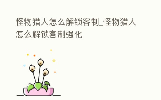 怪物獵人怎么解鎖客制_怪物獵人怎么解鎖客制強化