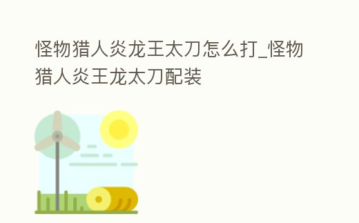 怪物獵人炎龍王太刀怎么打_怪物獵人炎王龍太刀配裝