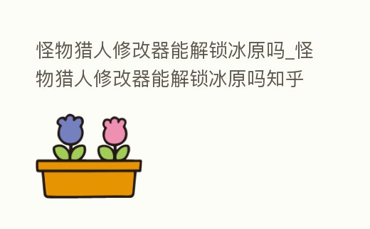 怪物獵人修改器能解鎖冰原嗎_怪物獵人修改器能解鎖冰原嗎知乎
