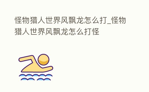 怪物獵人世界風飄龍怎么打_怪物獵人世界風飄龍怎么打怪