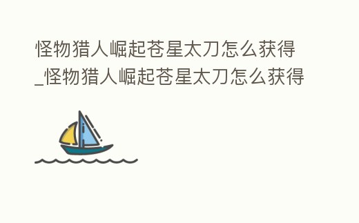 怪物獵人崛起蒼星太刀怎么獲得_怪物獵人崛起蒼星太刀怎么獲得視頻