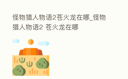 怪物獵人物語2蒼火龍在哪_怪物獵人物語2 蒼火龍在哪