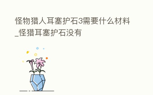 怪物獵人耳塞護石3需要什么材料_怪獵耳塞護石沒有