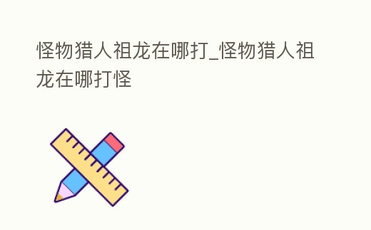 怪物獵人祖龍在哪打_怪物獵人祖龍在哪打怪