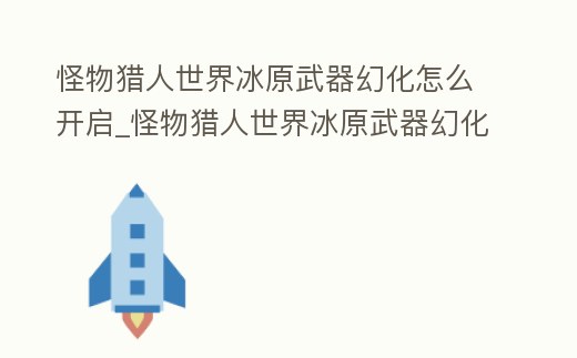 怪物獵人世界冰原武器幻化怎么開啟_怪物獵人世界冰原武器幻化怎么開啟不了