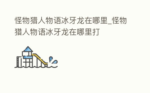 怪物獵人物語冰牙龍在哪里_怪物獵人物語冰牙龍在哪里打