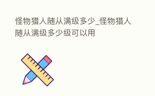 怪物獵人隨從滿級多少_怪物獵人隨從滿級多少級可以用