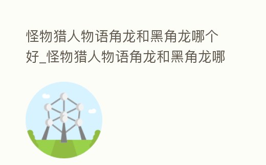 怪物獵人物語角龍和黑角龍哪個好_怪物獵人物語角龍和黑角龍哪個好一點
