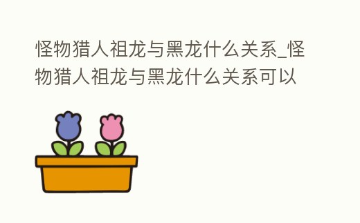 怪物獵人祖龍與黑龍什么關系_怪物獵人祖龍與黑龍什么關系可以打