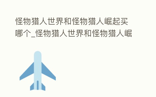 怪物獵人世界和怪物獵人崛起買哪個_怪物獵人世界和怪物獵人崛起哪個好玩