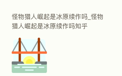 怪物獵人崛起是冰原續作嗎_怪物獵人崛起是冰原續作嗎知乎