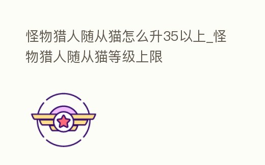 怪物獵人隨從貓怎么升35以上_怪物獵人隨從貓等級上限