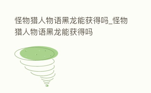 怪物獵人物語(yǔ)黑龍能獲得嗎_怪物獵人物語(yǔ)黑龍能獲得嗎