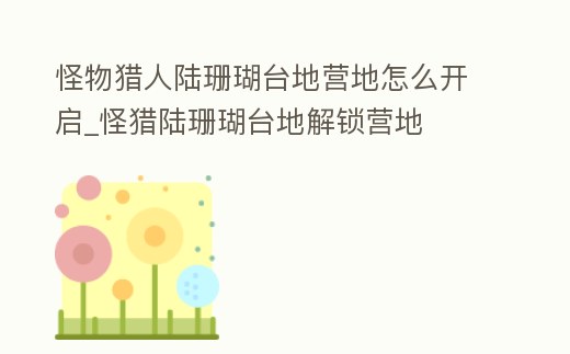 怪物獵人陸珊瑚臺地營地怎么開啟_怪獵陸珊瑚臺地解鎖營地