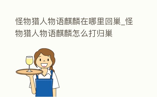 怪物獵人物語麒麟在哪里回巢_怪物獵人物語麒麟怎么打歸巢
