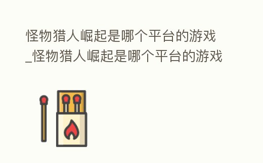 怪物獵人崛起是哪個平臺的游戲_怪物獵人崛起是哪個平臺的游戲公司