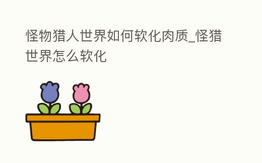 怪物獵人世界如何軟化肉質_怪獵世界怎么軟化