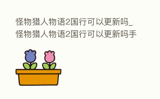 怪物獵人物語(yǔ)2國(guó)行可以更新嗎_怪物獵人物語(yǔ)2國(guó)行可以更新嗎手機(jī)