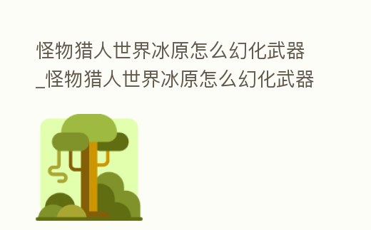 怪物獵人世界冰原怎么幻化武器_怪物獵人世界冰原怎么幻化武器的