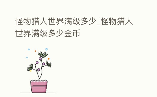 怪物獵人世界滿級多少_怪物獵人世界滿級多少金幣