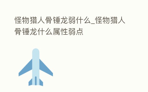 怪物獵人骨錘龍弱什么_怪物獵人骨錘龍什么屬性弱點(diǎn)