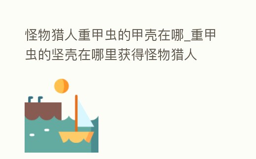 怪物獵人重甲蟲的甲殼在哪_重甲蟲的堅殼在哪里獲得怪物獵人