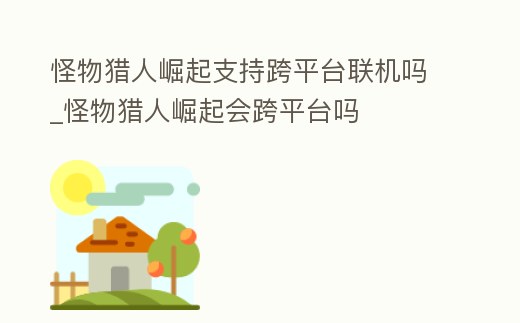 怪物獵人崛起支持跨平臺聯機嗎_怪物獵人崛起會跨平臺嗎