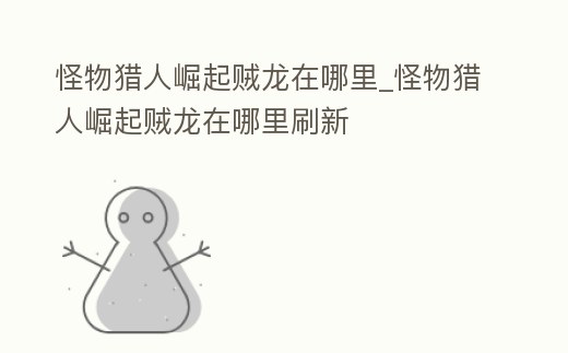 怪物獵人崛起賊龍在哪里_怪物獵人崛起賊龍在哪里刷新