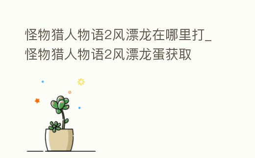 怪物獵人物語2風漂龍在哪里打_怪物獵人物語2風漂龍蛋獲取