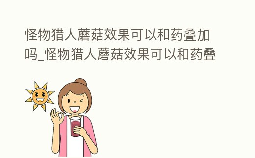 怪物獵人蘑菇效果可以和藥疊加嗎_怪物獵人蘑菇效果可以和藥疊加嗎知乎