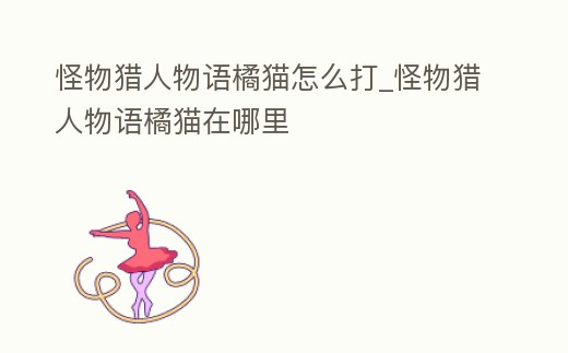 怪物獵人物語橘貓怎么打_怪物獵人物語橘貓在哪里