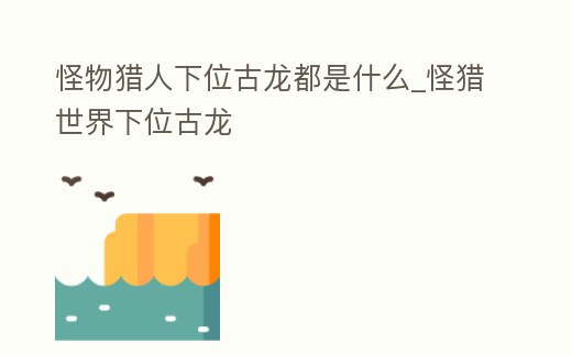 怪物獵人下位古龍都是什么_怪獵世界下位古龍