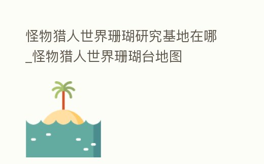 怪物獵人世界珊瑚研究基地在哪_怪物獵人世界珊瑚臺(tái)地圖