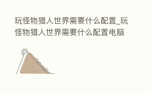 玩怪物獵人世界需要什么配置_玩怪物獵人世界需要什么配置電腦