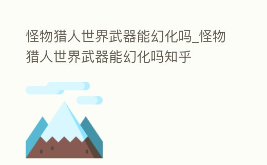 怪物獵人世界武器能幻化嗎_怪物獵人世界武器能幻化嗎知乎