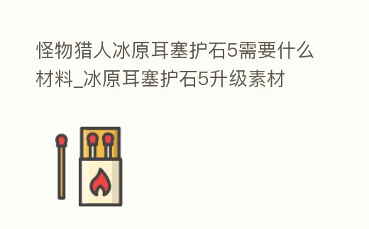 怪物獵人冰原耳塞護石5需要什么材料_冰原耳塞護石5升級素材
