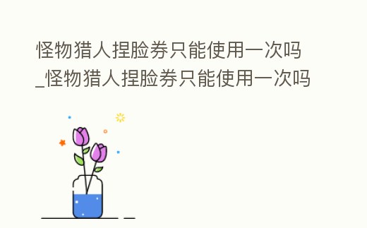 怪物獵人捏臉券只能使用一次嗎_怪物獵人捏臉券只能使用一次嗎