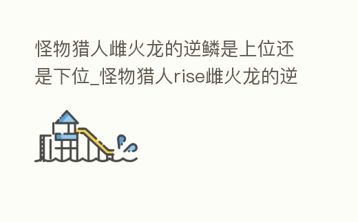 怪物獵人雌火龍的逆鱗是上位還是下位_怪物獵人rise雌火龍的逆鱗