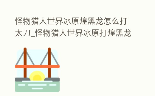 怪物獵人世界冰原煌黑龍怎么打太刀_怪物獵人世界冰原打煌黑龍用什么太刀