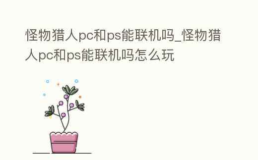 怪物獵人pc和ps能聯機嗎_怪物獵人pc和ps能聯機嗎怎么玩