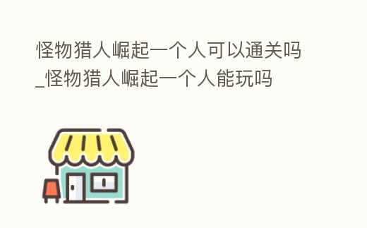 怪物獵人崛起一個人可以通關嗎_怪物獵人崛起一個人能玩嗎
