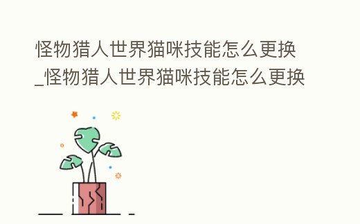 怪物獵人世界貓咪技能怎么更換_怪物獵人世界貓咪技能怎么更換不了