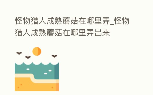 怪物獵人成熟蘑菇在哪里弄_怪物獵人成熟蘑菇在哪里弄出來