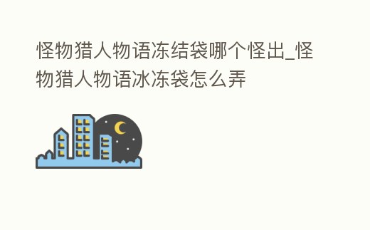 怪物獵人物語凍結袋哪個怪出_怪物獵人物語冰凍袋怎么弄