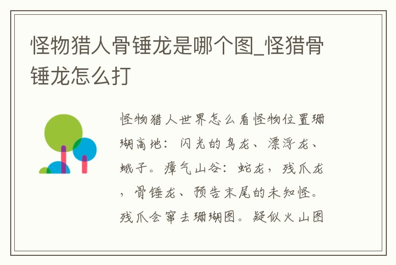 怪物獵人骨錘龍是哪個(gè)圖_怪獵骨錘龍?jiān)趺创?></p><h2>怪物獵人世界怎么看怪物位置</h2><p>珊瑚高地:閃光的鳥龍、漂浮龍、蛾子。瘴氣山谷:蛇龍,殘爪龍,骨錘龍、預(yù)告末尾的未知怪。殘爪會(huì)竄去珊瑚圖。疑似火山圖:熔山龍、熔巖龍,爆錘龍。說起來本作在找怪方面已經(jīng)做了很大的優(yōu)化,和前作相比。</p><h2>1、怪物獵人世界歷戰(zhàn)骨錘龍?jiān)趺此⑿?/h2><p>首先打開電腦,在電腦上找到《怪物獵人世界》游戲,并打開。其次打開游戲以后在其主頁面找到歷戰(zhàn)骨錘龍,并點(diǎn)擊進(jìn)入。最后在歷戰(zhàn)骨錘龍內(nèi)點(diǎn)擊刷新即可。</p><h2>2、怪物獵人世界骨錘龍的堅(jiān)殼怎么得</h2><p>怪物獵人世界骨錘龍的堅(jiān)殼,跌倒時(shí)可以從身體上采集到骨素材。骨錘龍是《怪物獵人:世界》當(dāng)中一個(gè)長相比較猙獰的怪物,其實(shí)本身的實(shí)力并不是非常的強(qiáng),滾動(dòng)攻擊中受到傷害會(huì)失衡,此時(shí)再加以追擊就使其跌倒,跌倒時(shí)可以從身體上。</p><h2>3、怪物獵人世界龍出現(xiàn)順序</h2><p>大賊龍、搔鳥、毒妖鳥、土砂龍、麒麟、泥魚龍、飛雷龍、蠻顎龍、雌火龍、眩鳥、浮空龍、大兇顎龍(痹賊龍、骨錘龍、風(fēng)漂龍、慘爪龍、火龍(雄火龍)、角龍、熔山龍、巖賊龍、櫻火龍、蒼火龍、爆鱗龍、熔巖龍、爆錘龍、</p><h2>4、怪物獵人世界慘爪龍?jiān)谀?慘爪龍弱點(diǎn)與打法介紹</h2><p>怪物獵人世界慘爪龍弱點(diǎn)與打法介紹 瘴氣之谷的慘爪龍活動(dòng)范圍主要集中在瘴氣之谷下層,上層會(huì)去的只有3區(qū)。瘴氣之谷很少出現(xiàn)反復(fù)的怪物亂入,而3區(qū)就是主要亂入?yún)^(qū)。骨錘龍,慘爪,爆鱗龍和恐暴龍經(jīng)常在這里混戰(zhàn)。慘爪龍主要從11。</p><h2>5、PS4怪物獵人,那個(gè)骨錘龍?jiān)趺创?只能一個(gè)人,打它裝備沒了,一會(huì)有長回</h2><p>骨錘龍是爆錘龍的弱化版(如果你見過后面的爆錘就知道了),真的很簡單,骨頭長回來也不要緊,再次打掉就好,耐久也不高,又不會(huì)回血。我劇情初見就把它放翻了。就正常打就好了,不用在意骨頭,那東西就跟泥魚龍身上的。</p><h2>6、怪物獵人世界歷戰(zhàn)骨錘龍?jiān)趺唇怄i</h2><p>完成劇情任務(wù)。歷戰(zhàn)任務(wù)可以通過采集歷戰(zhàn)腳印;打歷戰(zhàn)怪時(shí)破壞部位、捕獲、擊殺都有大幾率獲得;對(duì)應(yīng)腳印不一定出對(duì)應(yīng)任務(wù) 不過好像古龍的腳印基本都是出古龍任務(wù) 。</p><h2>7、怪物獵人世界狩獵骨肉任務(wù)介紹 詳解怎么玩</h2><p>荒廢之谷的歌劇:大兇顎龍,骨錘龍,慘爪龍,爆麟龍大小金 海臺(tái)的華爾茲:眩鳥,浮空龍,櫻火龍,風(fēng)飄龍大小金 荒野的波麗露:搔鳥,土砂龍,泥魚龍,雌火龍,角龍大小金 深綠的藍(lán)調(diào):大兇豺龍,毒妖鳥,飛雷龍,蠻顎龍。</p><h2>8、怪物獵人世界都有哪些龍</h2><p>骨錘龍,恐暴龍。5.飛龍種:雄火龍,角龍,櫻火龍,雌火龍,浮空龍,風(fēng)漂龍,蒼火龍,黑角龍,爆鱗龍。6.古龍種:熔山龍,麒麟,滅盡龍,鋼龍,炎王龍,尸套龍,冥燈龍。目前一共有36種怪物,后面還可能會(huì)新增怪物。</p><h2>9、怪物獵人世界骨錘龍的延髓怎么獲得</h2><p>在游戲《怪物獵人:世界》中,骨錘龍的延髓是通過骨錘龍獲得的,剝?nèi)」清N龍的尾巴有25%的概率掉落,捕獲骨錘龍和剝?nèi)”倔w三次有14%的概率掉落,破壞骨錘龍的頭有30%的概率掉落,破壞骨錘龍的背部有15%的概率掉落,骨錘龍任務(wù)銅。</p><p style=