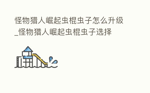 怪物獵人崛起蟲棍蟲子怎么升級_怪物獵人崛起蟲棍蟲子選擇